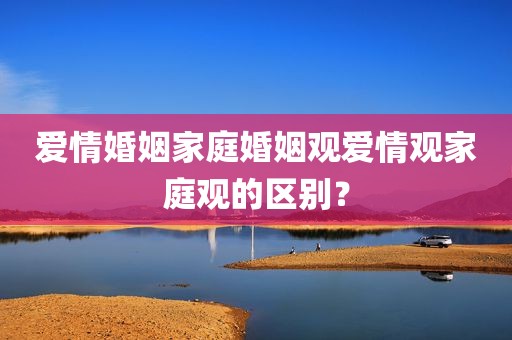 爱情婚姻家庭婚姻观爱情观家庭观的区别？