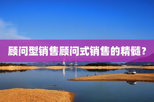 顾问型销售顾问式销售的精髓？