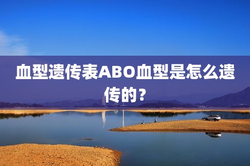 血型遗传表ABO血型是怎么遗传的？