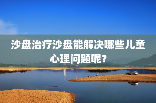 沙盘治疗沙盘能解决哪些儿童心理问题呢？