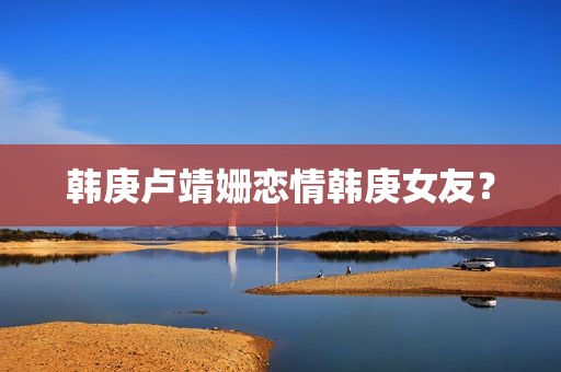 韩庚卢靖姗恋情韩庚女友？