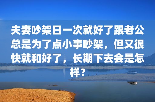 夫妻吵架日一次就好了跟老公总是为了点小事吵架，但又很快就和好了，长期下去会是怎样？