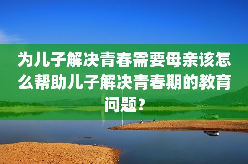 为儿子解决青春需要母亲该怎么帮助儿子解决青春期的教育问题？