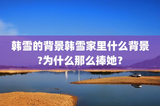 韩雪的背景韩雪家里什么背景?为什么那么捧她？