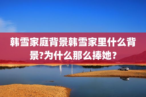 韩雪家庭背景韩雪家里什么背景?为什么那么捧她？