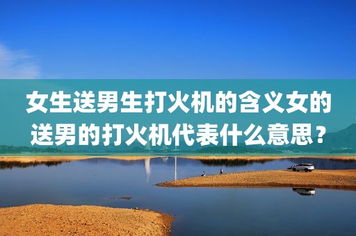 女生送男生打火机的含义女的送男的打火机代表什么意思？