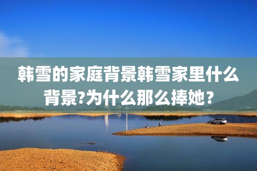 韩雪的家庭背景韩雪家里什么背景?为什么那么捧她？