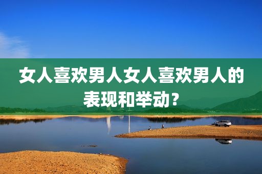 女人喜欢男人女人喜欢男人的表现和举动？