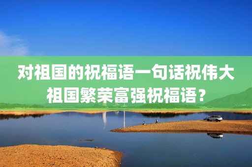 对祖国的祝福语一句话祝伟大祖国繁荣富强祝福语？