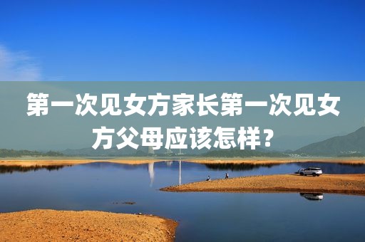 第一次见女方家长第一次见女方父母应该怎样？
