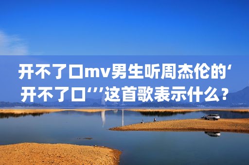 开不了口mv男生听周杰伦的‘开不了口‘’’这首歌表示什么？