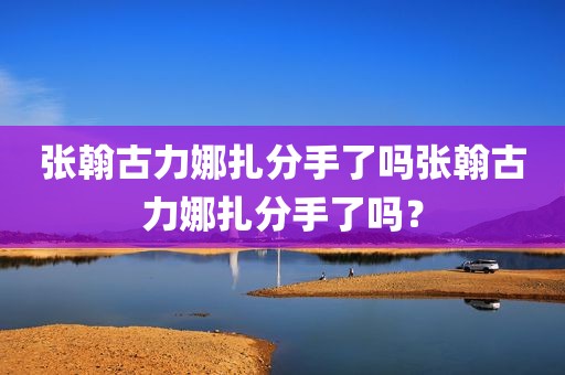 张翰古力娜扎分手了吗张翰古力娜扎分手了吗？