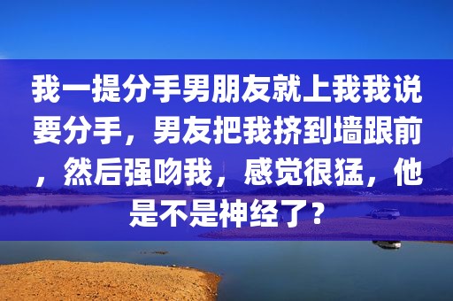 我一提分手男朋友就上我我说要分手，男友把我挤到墙跟前，然后强吻我，感觉很猛，他是不是神经了？
