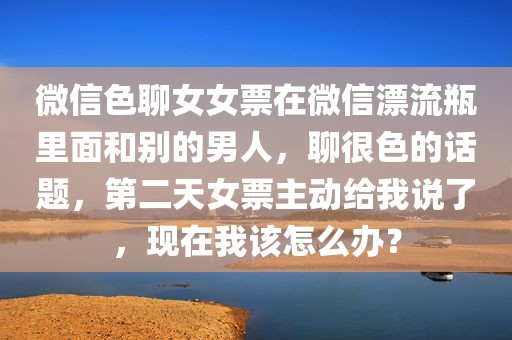 微信色聊女女票在微信漂流瓶里面和别的男人，聊很色的话题，第二天女票主动给我说了，现在我该怎么办？