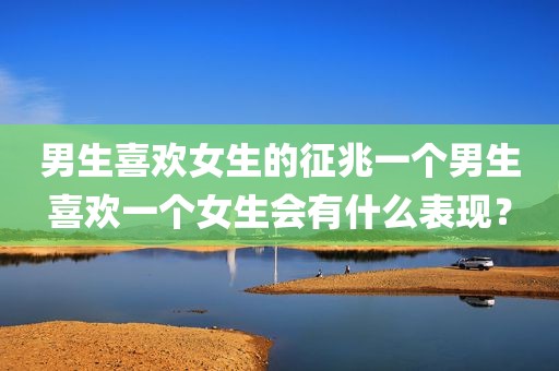 男生喜欢女生的征兆一个男生喜欢一个女生会有什么表现？