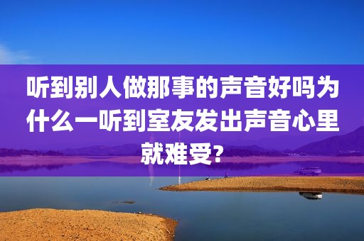 听到别人做那事的声音好吗为什么一听到室友发出声音心里就难受?