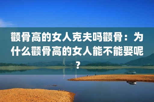 颧骨高的女人克夫吗颧骨：为什么颧骨高的女人能不能娶呢？