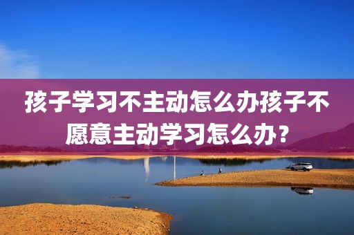 孩子学习不主动怎么办孩子不愿意主动学习怎么办？