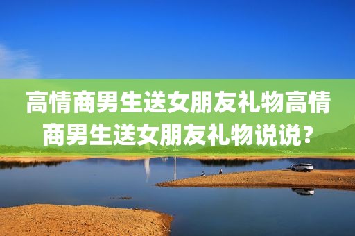 高情商男生送女朋友礼物高情商男生送女朋友礼物说说？