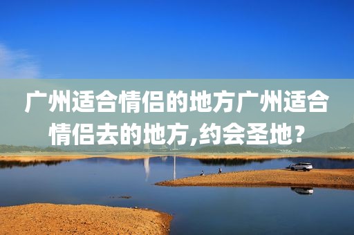 广州适合情侣的地方广州适合情侣去的地方,约会圣地？