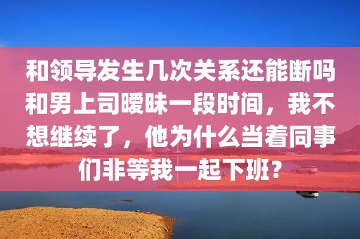 和领导发生几次关系还能断吗和男上司暧昧一段时间，我不想继续了，他为什么当着同事们非等我一起下班？
