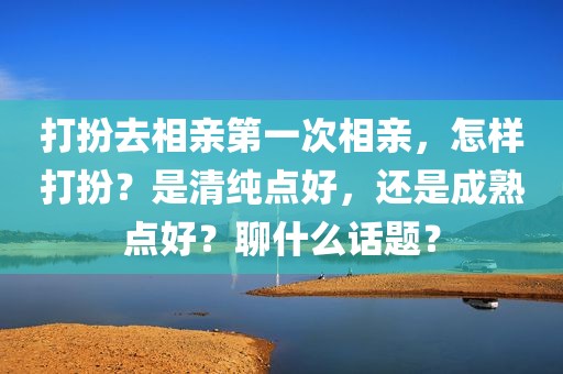 打扮去相亲第一次相亲，怎样打扮？是清纯点好，还是成熟点好？聊什么话题？