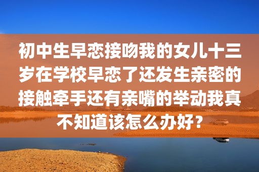 初中生早恋接吻我的女儿十三岁在学校早恋了还发生亲密的接触牵手还有亲嘴的举动我真不知道该怎么办好？