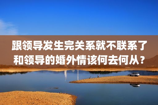 跟领导发生完关系就不联系了和领导的婚外情该何去何从？