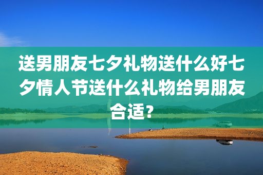 送男朋友七夕礼物送什么好七夕情人节送什么礼物给男朋友合适？