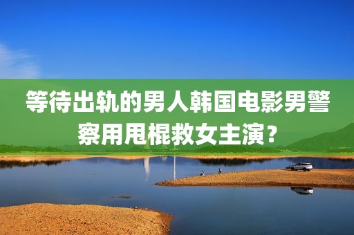等待出轨的男人韩国电影男警察用甩棍救女主演？
