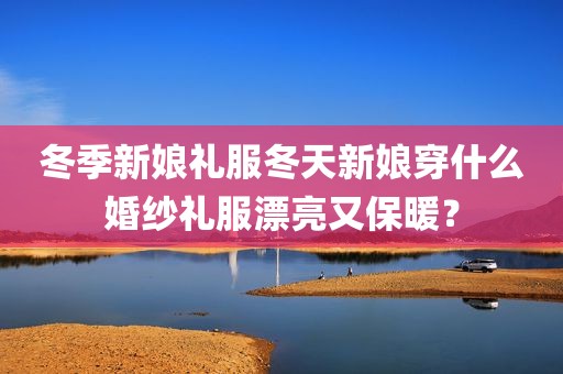 冬季新娘礼服冬天新娘穿什么婚纱礼服漂亮又保暖？