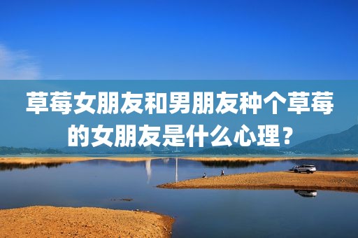 草莓女朋友和男朋友种个草莓的女朋友是什么心理？
