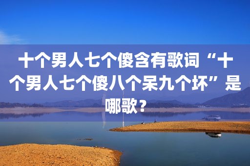 十个男人七个傻含有歌词“十个男人七个傻八个呆九个坏”是哪歌？