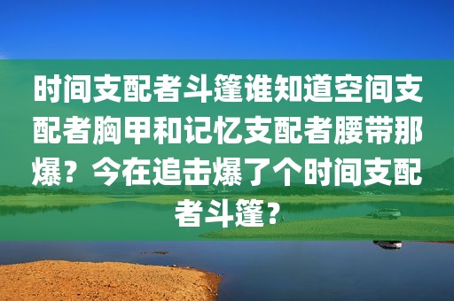 时间支配者斗篷谁知道空间支配者胸甲和记忆支配者腰带那爆？今在追击爆了个时间支配者斗篷？