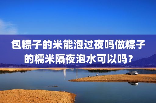 包粽子的米能泡过夜吗做粽子的糯米隔夜泡水可以吗？