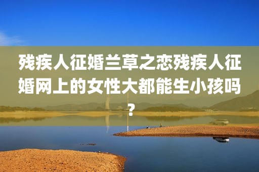 残疾人征婚兰草之恋残疾人征婚网上的女性大都能生小孩吗？