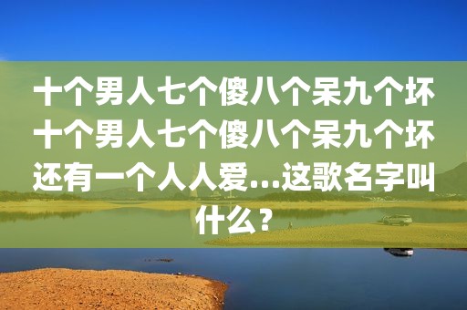 十个男人七个傻八个呆九个坏十个男人七个傻八个呆九个坏还有一个人人爱…这歌名字叫什么？