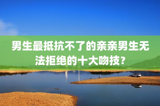 男生最抵抗不了的亲亲男生无法拒绝的十大吻技？