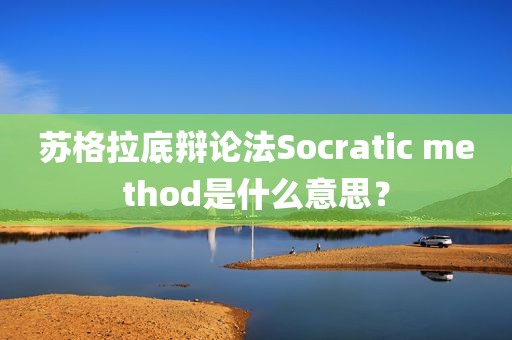 苏格拉底辩论法Socratic method是什么意思？