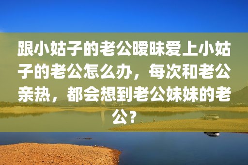 跟小姑子的老公暧昧爱上小姑子的老公怎么办，每次和老公亲热，都会想到老公妹妹的老公？