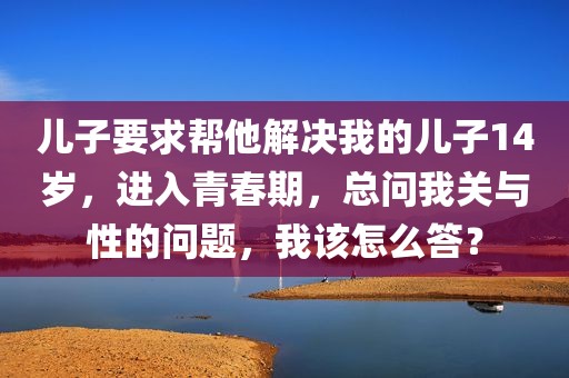 儿子要求帮他解决我的儿子14岁，进入青春期，总问我关与性的问题，我该怎么答？