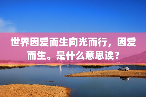 世界因爱而生向光而行，因爱而生。是什么意思诶？