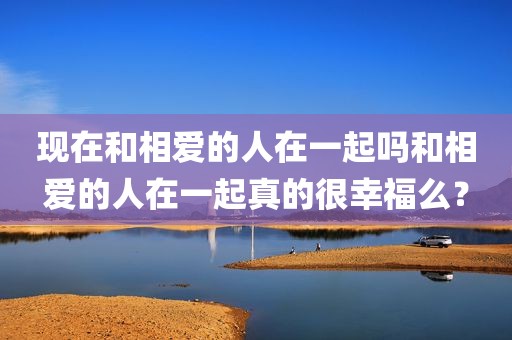 现在和相爱的人在一起吗和相爱的人在一起真的很幸福么？