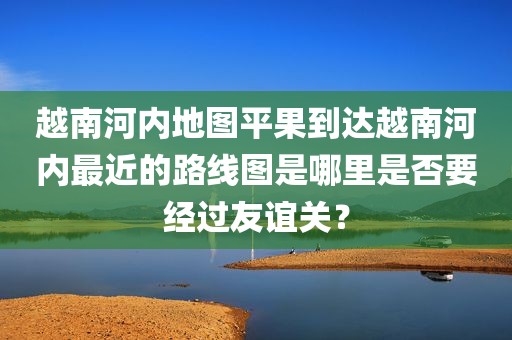 越南河内地图平果到达越南河内最近的路线图是哪里是否要经过友谊关？
