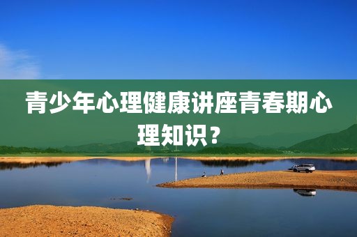 青少年心理健康讲座青春期心理知识？