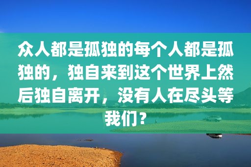 众人都是孤独的每个人都是孤独的，独自来到这个世界上然后独自离开，没有人在尽头等我们？