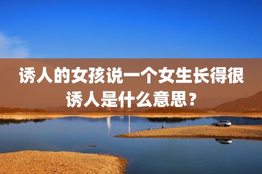 诱人的女孩说一个女生长得很诱人是什么意思？