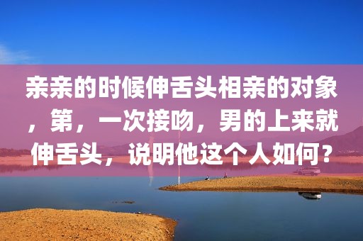 亲亲的时候伸舌头相亲的对象，第，一次接吻，男的上来就伸舌头，说明他这个人如何？