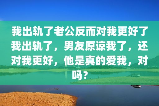 我出轨了老公反而对我更好了我出轨了，男友原谅我了，还对我更好，他是真的爱我，对吗？