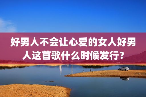 好男人不会让心爱的女人好男人这首歌什么时候发行？